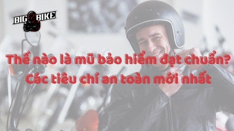 Thế nào là mũ bảo hiểm đạt chuẩn? Các tiêu chí an toàn mới nhất